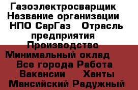 Газоэлектросварщик › Название организации ­ НПО СарГаз › Отрасль предприятия ­ Производство › Минимальный оклад ­ 1 - Все города Работа » Вакансии   . Ханты-Мансийский,Радужный г.